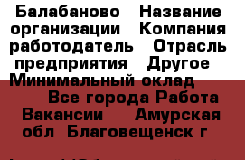 Балабаново › Название организации ­ Компания-работодатель › Отрасль предприятия ­ Другое › Минимальный оклад ­ 23 000 - Все города Работа » Вакансии   . Амурская обл.,Благовещенск г.